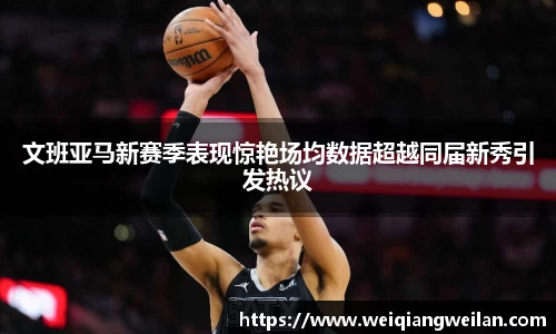 英国365文班亚马新赛季表现惊艳场均数据超越同届新秀引发热议